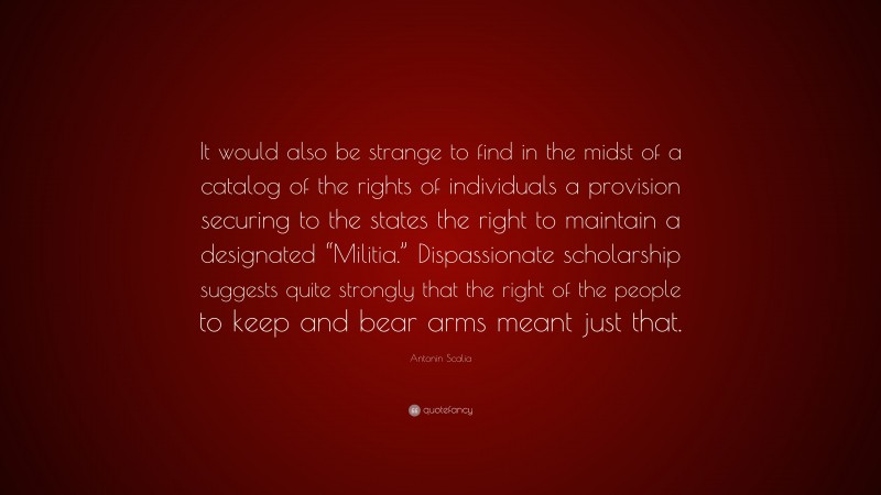 Antonin Scalia Quote: “It would also be strange to find in the midst of a catalog of the rights of individuals a provision securing to the states the right to maintain a designated “Militia.” Dispassionate scholarship suggests quite strongly that the right of the people to keep and bear arms meant just that.”