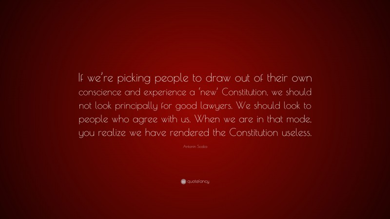 Antonin Scalia Quote: “If we’re picking people to draw out of their own conscience and experience a ‘new’ Constitution, we should not look principally for good lawyers. We should look to people who agree with us. When we are in that mode, you realize we have rendered the Constitution useless.”