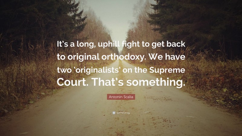 Antonin Scalia Quote: “It’s a long, uphill fight to get back to original orthodoxy. We have two ‘originalists’ on the Supreme Court. That’s something.”