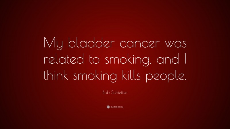 Bob Schieffer Quote: “My bladder cancer was related to smoking, and I think smoking kills people.”