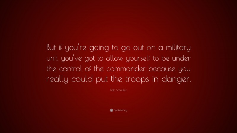 Bob Schieffer Quote: “But if you’re going to go out on a military unit, you’ve got to allow yourself to be under the control of the commander because you really could put the troops in danger.”