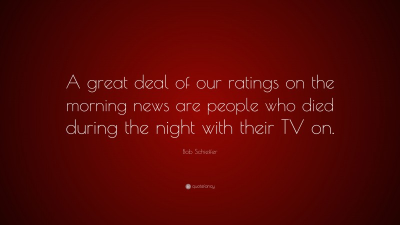 Bob Schieffer Quote: “A great deal of our ratings on the morning news are people who died during the night with their TV on.”