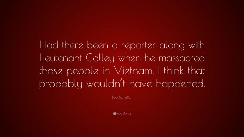 Bob Schieffer Quote: “Had there been a reporter along with Lieutenant Calley when he massacred those people in Vietnam, I think that probably wouldn’t have happened.”