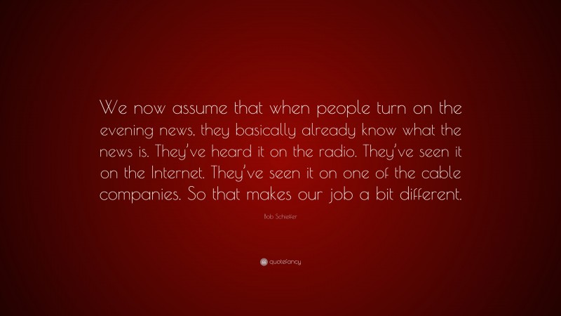 Bob Schieffer Quote: “We now assume that when people turn on the evening news, they basically already know what the news is. They’ve heard it on the radio. They’ve seen it on the Internet. They’ve seen it on one of the cable companies. So that makes our job a bit different.”