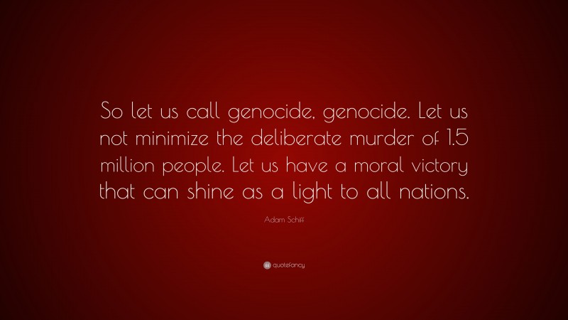 Adam Schiff Quote: “So let us call genocide, genocide. Let us not minimize the deliberate murder of 1.5 million people. Let us have a moral victory that can shine as a light to all nations.”