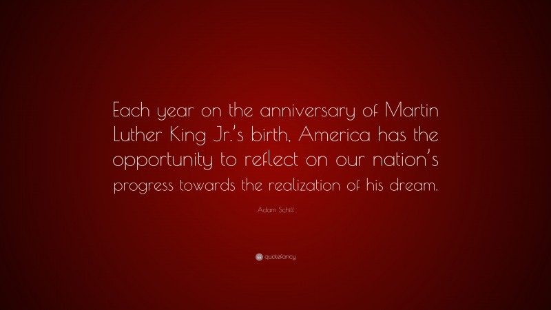 Adam Schiff Quote: “Each year on the anniversary of Martin Luther King Jr.’s birth, America has the opportunity to reflect on our nation’s progress towards the realization of his dream.”