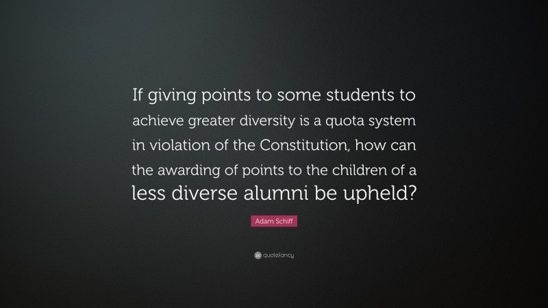 Adam Schiff Quote: “If giving points to some students to achieve greater diversity is a quota system in violation of the Constitution, how can the awarding of points to the children of a less diverse alumni be upheld?”
