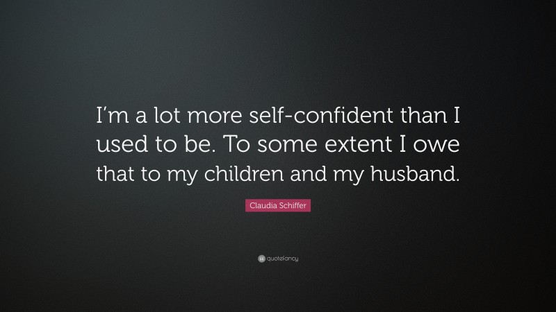 Claudia Schiffer Quote: “I’m a lot more self-confident than I used to be. To some extent I owe that to my children and my husband.”