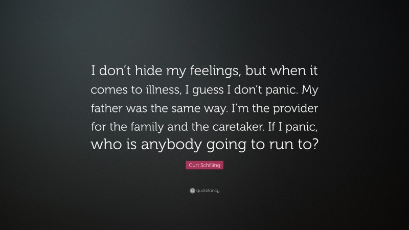 Curt Schilling Quote: “I don’t hide my feelings, but when it comes to illness, I guess I don’t panic. My father was the same way. I’m the provider for the family and the caretaker. If I panic, who is anybody going to run to?”