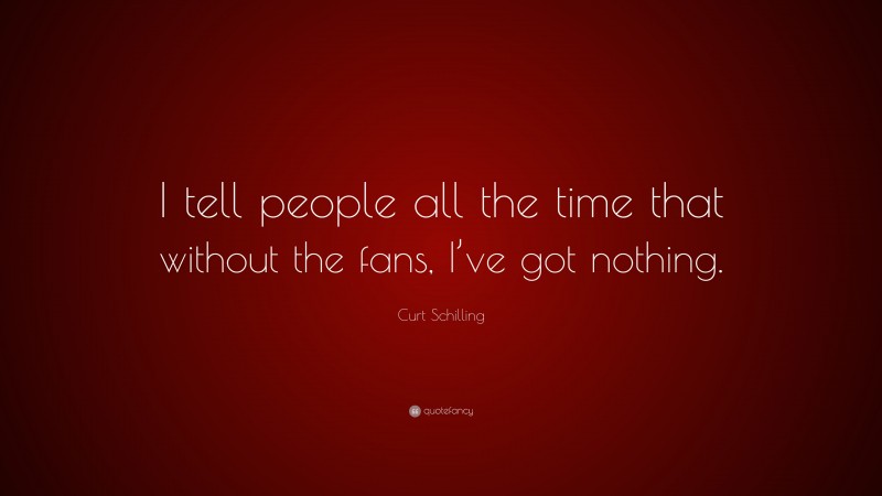 Curt Schilling Quote: “I tell people all the time that without the fans, I’ve got nothing.”