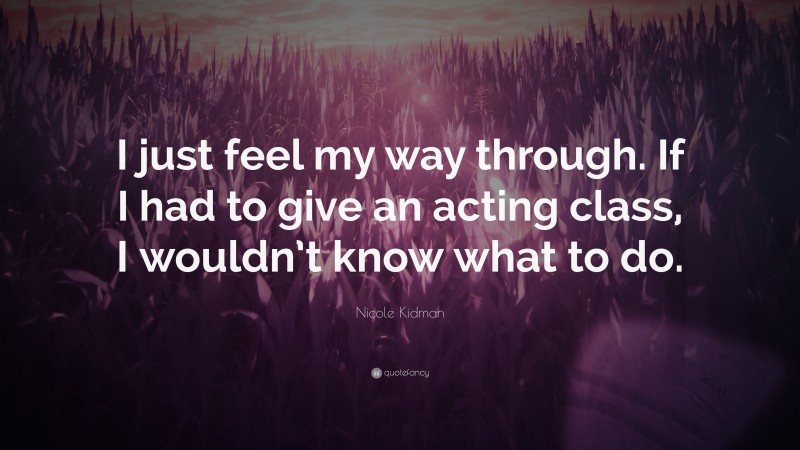 Nicole Kidman Quote: “I just feel my way through. If I had to give an acting class, I wouldn’t know what to do.”