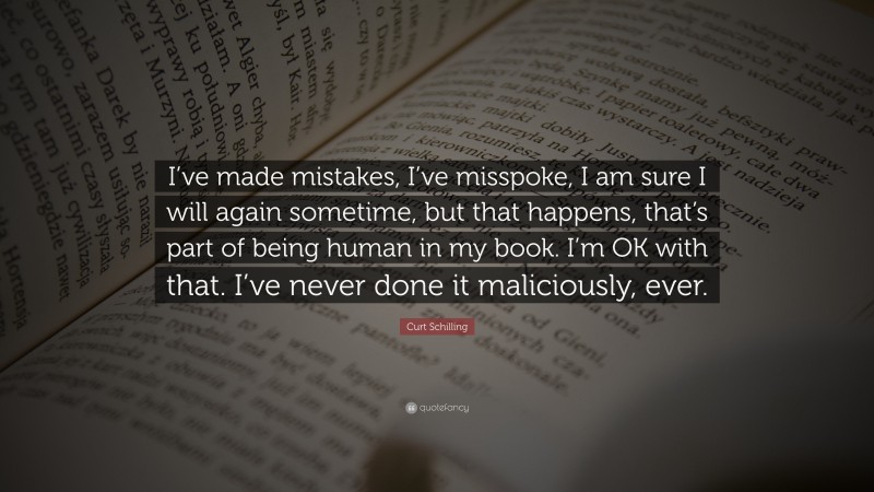 Curt Schilling Quote: “I’ve made mistakes, I’ve misspoke, I am sure I will again sometime, but that happens, that’s part of being human in my book. I’m OK with that. I’ve never done it maliciously, ever.”