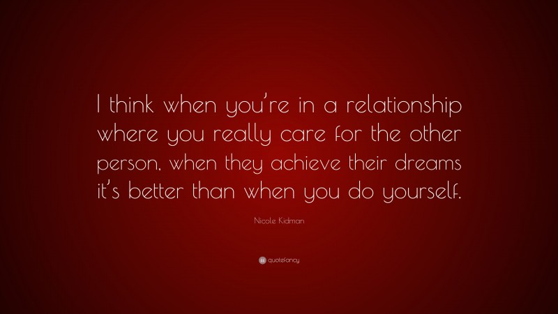 Nicole Kidman Quote: “I think when you’re in a relationship where you really care for the other person, when they achieve their dreams it’s better than when you do yourself.”
