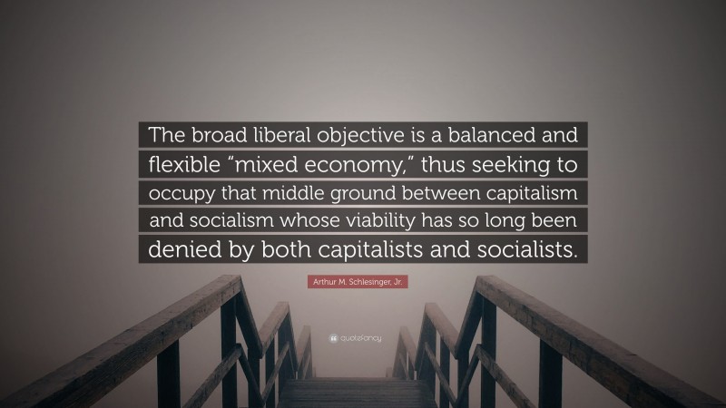 Arthur M. Schlesinger, Jr. Quote: “The broad liberal objective is a balanced and flexible “mixed economy,” thus seeking to occupy that middle ground between capitalism and socialism whose viability has so long been denied by both capitalists and socialists.”