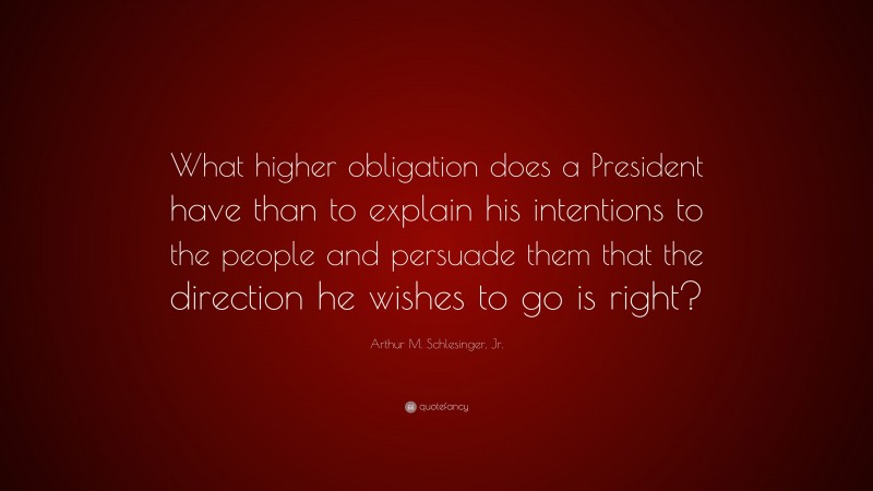 Arthur M. Schlesinger, Jr. Quote: “What higher obligation does a President have than to explain his intentions to the people and persuade them that the direction he wishes to go is right?”