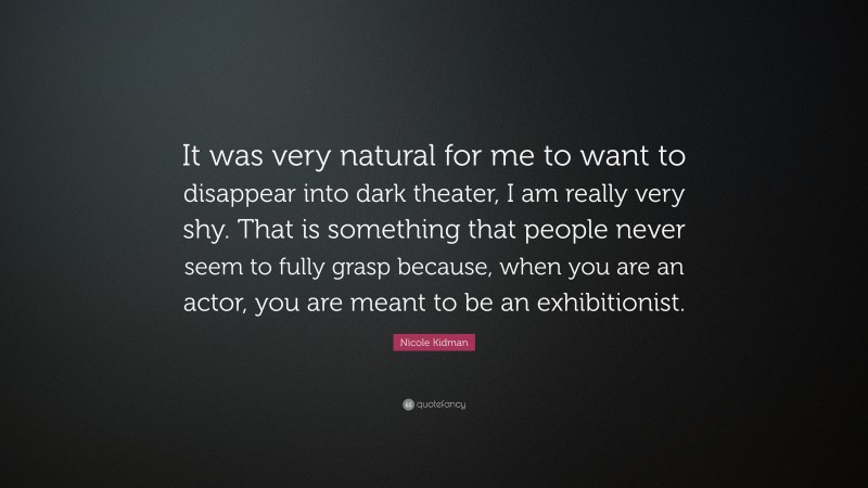 Nicole Kidman Quote: “It was very natural for me to want to disappear into dark theater, I am really very shy. That is something that people never seem to fully grasp because, when you are an actor, you are meant to be an exhibitionist.”
