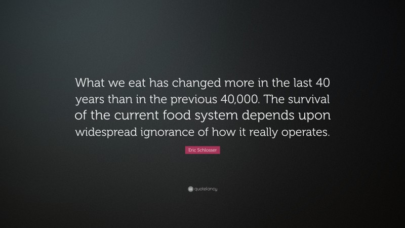 Eric Schlosser Quote: “What we eat has changed more in the last 40 years than in the previous 40,000. The survival of the current food system depends upon widespread ignorance of how it really operates.”