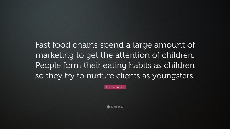 Eric Schlosser Quote: “Fast food chains spend a large amount of marketing to get the attention of children. People form their eating habits as children so they try to nurture clients as youngsters.”