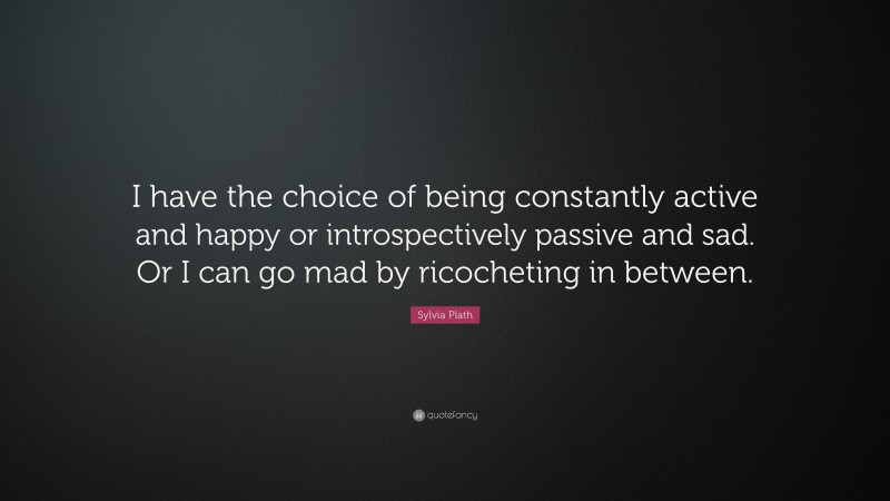 Sylvia Plath Quote: “I have the choice of being constantly active and happy or introspectively passive and sad. Or I can go mad by ricocheting in between.”