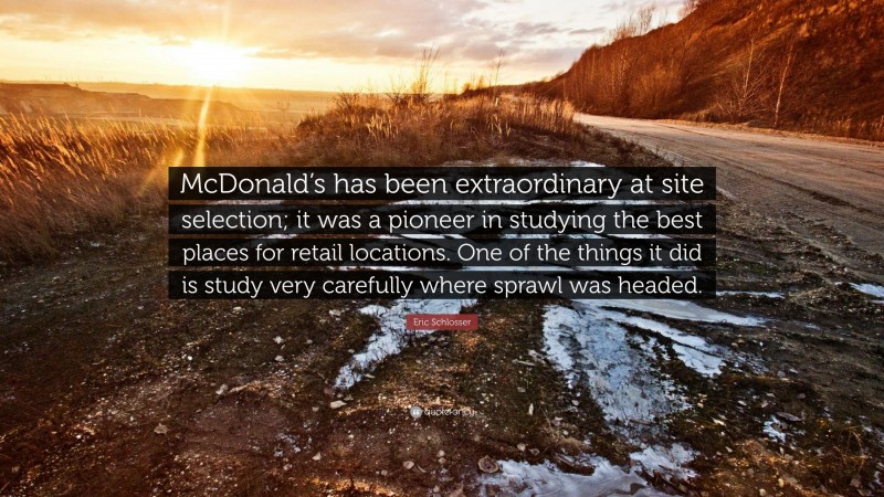 Eric Schlosser Quote: “McDonald’s has been extraordinary at site selection; it was a pioneer in studying the best places for retail locations. One of the things it did is study very carefully where sprawl was headed.”