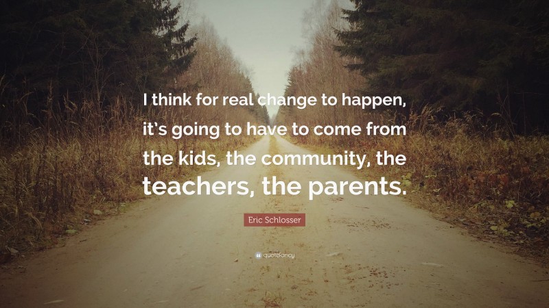 Eric Schlosser Quote: “I think for real change to happen, it’s going to have to come from the kids, the community, the teachers, the parents.”