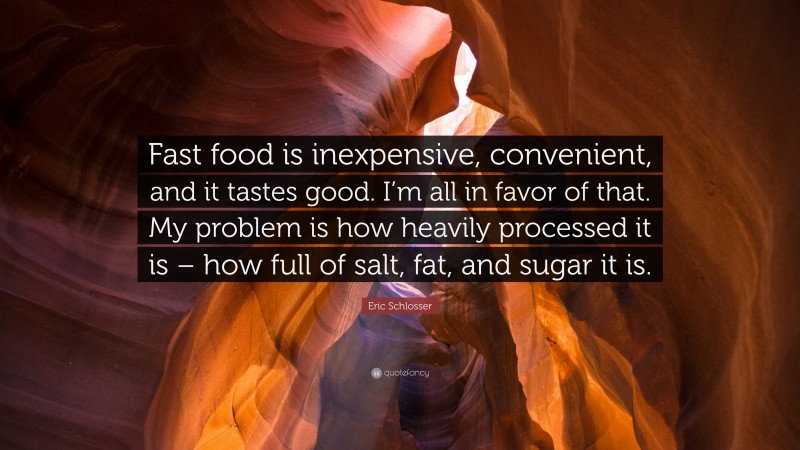 Eric Schlosser Quote: “Fast food is inexpensive, convenient, and it tastes good. I’m all in favor of that. My problem is how heavily processed it is – how full of salt, fat, and sugar it is.”