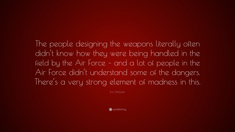 Eric Schlosser Quote: “The people designing the weapons literally often didn’t know how they were being handled in the field by the Air Force – and a lot of people in the Air Force didn’t understand some of the dangers. There’s a very strong element of madness in this.”