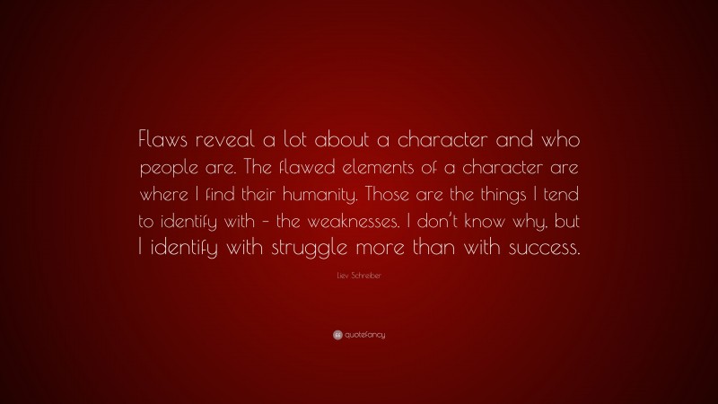 Liev Schreiber Quote: “Flaws reveal a lot about a character and who people are. The flawed elements of a character are where I find their humanity. Those are the things I tend to identify with – the weaknesses. I don’t know why, but I identify with struggle more than with success.”