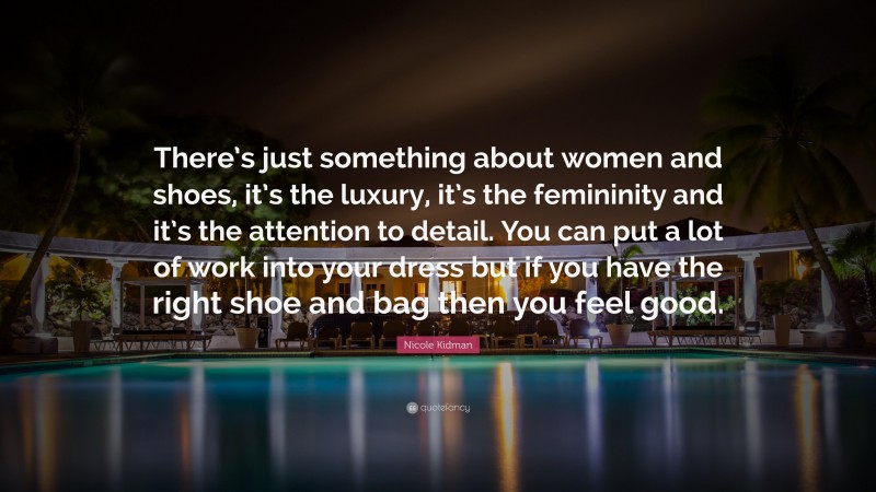 Nicole Kidman Quote: “There’s just something about women and shoes, it’s the luxury, it’s the femininity and it’s the attention to detail. You can put a lot of work into your dress but if you have the right shoe and bag then you feel good.”