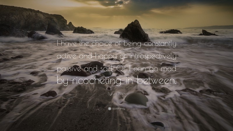 Sylvia Plath Quote: “I have the choice of being constantly active and happy or introspectively passive and sad. Or I can go mad by ricocheting in between.”