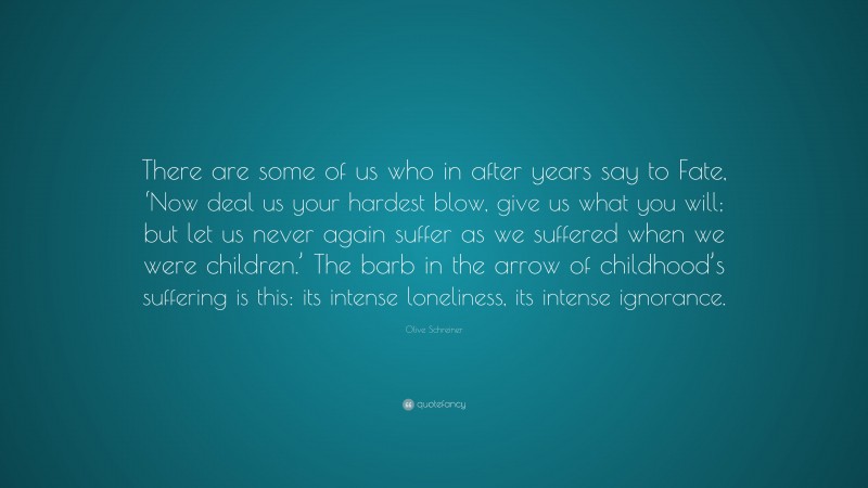 Olive Schreiner Quote: “There are some of us who in after years say to Fate, ‘Now deal us your hardest blow, give us what you will; but let us never again suffer as we suffered when we were children.’ The barb in the arrow of childhood’s suffering is this: its intense loneliness, its intense ignorance.”