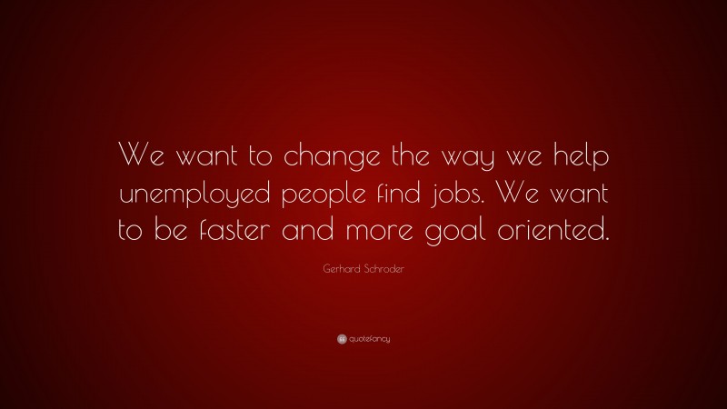 Gerhard Schroder Quote: “We want to change the way we help unemployed people find jobs. We want to be faster and more goal oriented.”
