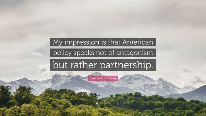 Gerhard Schroder Quote: “My impression is that American policy speaks not of antagonism but rather partnership.”