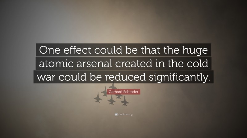 Gerhard Schroder Quote: “One effect could be that the huge atomic arsenal created in the cold war could be reduced significantly.”