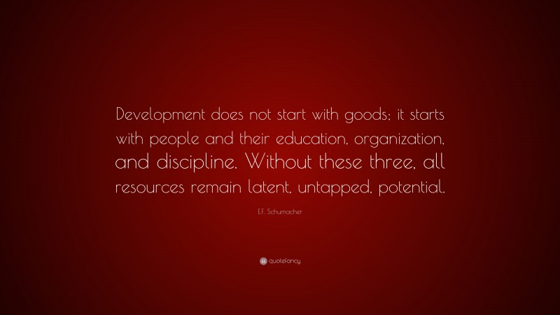 E.F. Schumacher Quote: “Development does not start with goods; it starts with people and their education, organization, and discipline. Without these three, all resources remain latent, untapped, potential.”
