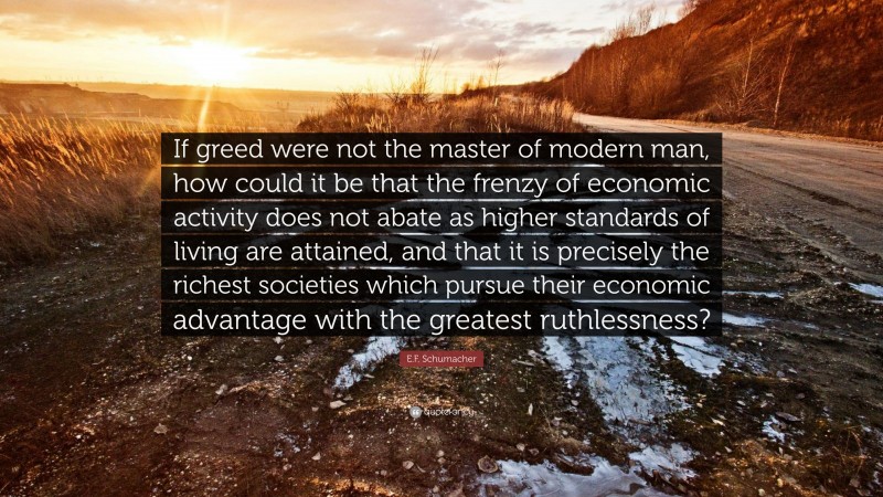 E.F. Schumacher Quote: “If greed were not the master of modern man, how could it be that the frenzy of economic activity does not abate as higher standards of living are attained, and that it is precisely the richest societies which pursue their economic advantage with the greatest ruthlessness?”