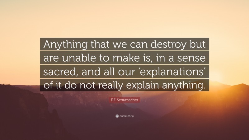 E.F. Schumacher Quote: “Anything that we can destroy but are unable to make is, in a sense sacred, and all our ‘explanations’ of it do not really explain anything.”
