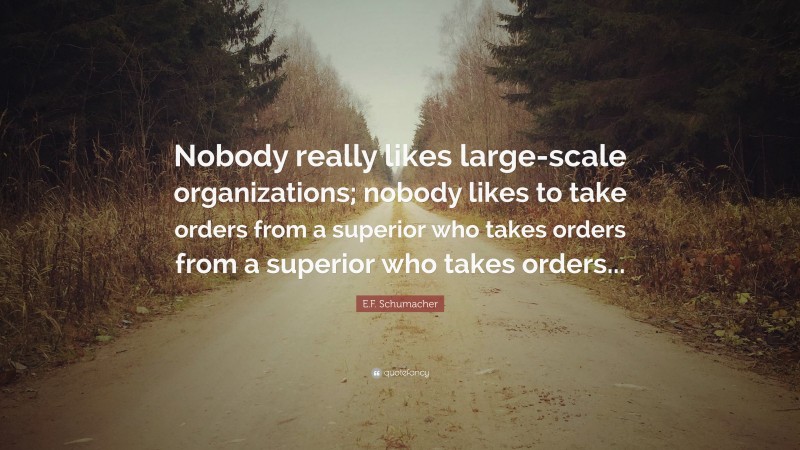 E.F. Schumacher Quote: “Nobody really likes large-scale organizations; nobody likes to take orders from a superior who takes orders from a superior who takes orders...”