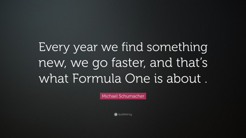 Michael Schumacher Quote: “Every year we find something new, we go faster, and that’s what Formula One is about .”