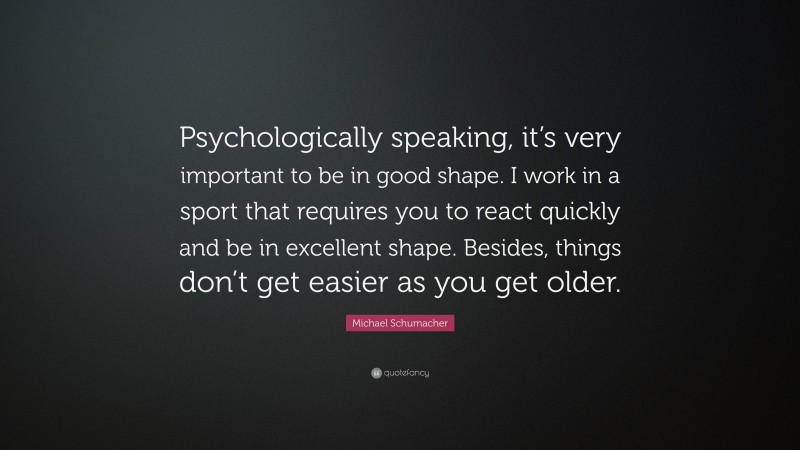 Michael Schumacher Quote: “Psychologically speaking, it’s very important to be in good shape. I work in a sport that requires you to react quickly and be in excellent shape. Besides, things don’t get easier as you get older.”