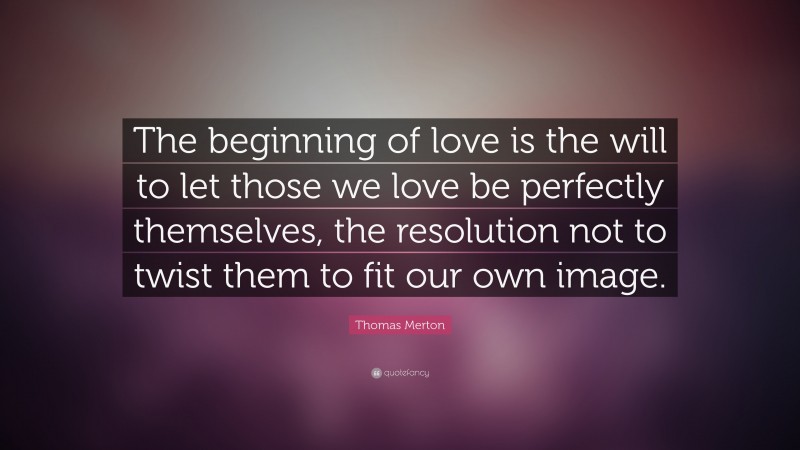 Thomas Merton Quote: “The beginning of love is the will to let those we love be perfectly themselves, the resolution not to twist them to fit our own image.”