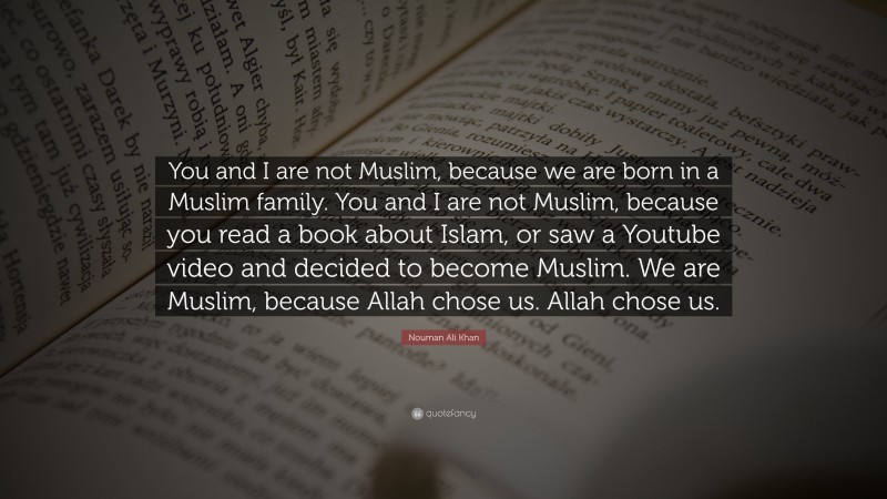 Nouman Ali Khan Quote: “You and I are not Muslim, because we are born in a Muslim family. You and I are not Muslim, because you read a book about Islam, or saw a Youtube video and decided to become Muslim. We are Muslim, because Allah chose us. Allah chose us.”