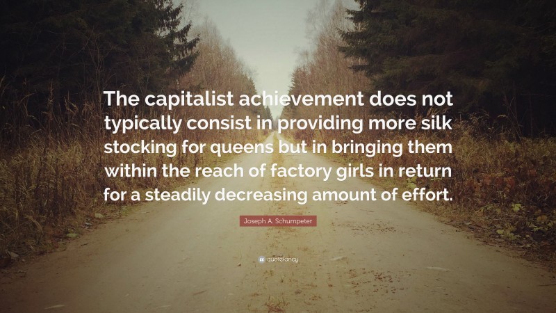 Joseph A. Schumpeter Quote: “The capitalist achievement does not typically consist in providing more silk stocking for queens but in bringing them within the reach of factory girls in return for a steadily decreasing amount of effort.”