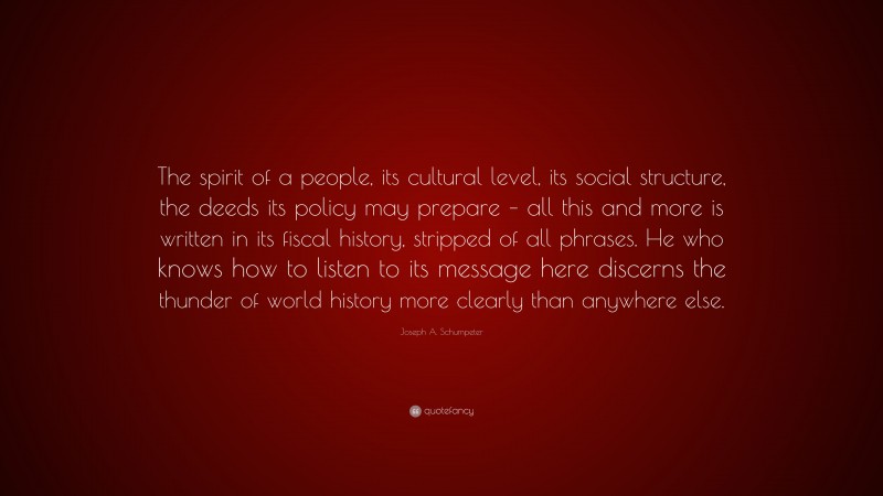 Joseph A. Schumpeter Quote: “The spirit of a people, its cultural level, its social structure, the deeds its policy may prepare – all this and more is written in its fiscal history, stripped of all phrases. He who knows how to listen to its message here discerns the thunder of world history more clearly than anywhere else.”