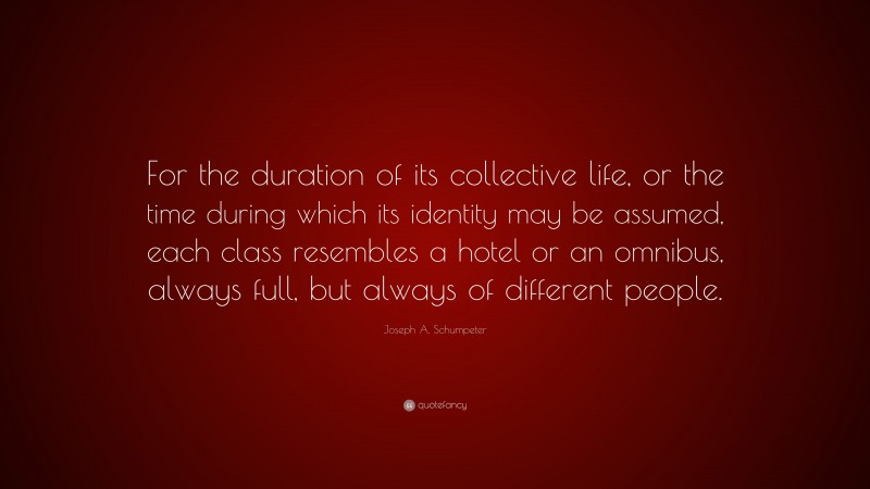 Joseph A. Schumpeter Quote: “For the duration of its collective life, or the time during which its identity may be assumed, each class resembles a hotel or an omnibus, always full, but always of different people.”