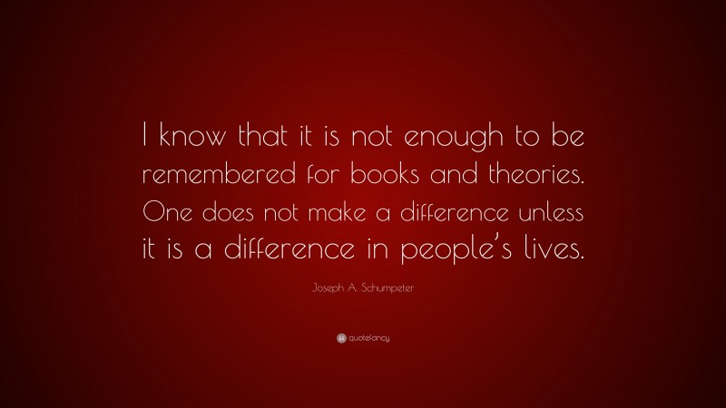Joseph A. Schumpeter Quote: “I know that it is not enough to be remembered for books and theories. One does not make a difference unless it is a difference in people’s lives.”