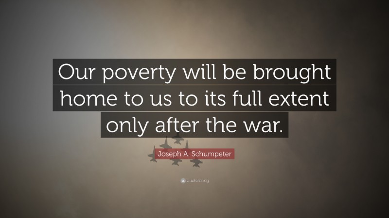 Joseph A. Schumpeter Quote: “Our poverty will be brought home to us to its full extent only after the war.”