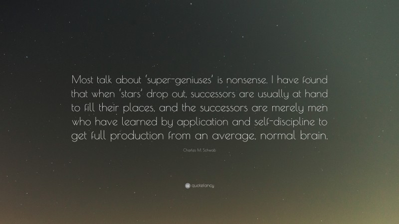 Charles M. Schwab Quote: “Most talk about ‘super-geniuses’ is nonsense. I have found that when ‘stars’ drop out, successors are usually at hand to fill their places, and the successors are merely men who have learned by application and self-discipline to get full production from an average, normal brain.”