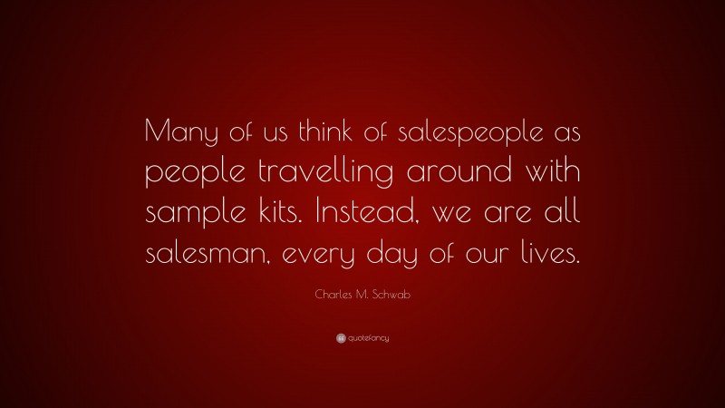 Charles M. Schwab Quote: “Many of us think of salespeople as people travelling around with sample kits. Instead, we are all salesman, every day of our lives.”