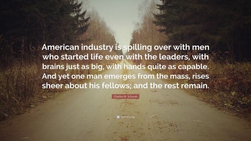 Charles M. Schwab Quote: “American industry is spilling over with men who started life even with the leaders, with brains just as big, with hands quite as capable. And yet one man emerges from the mass, rises sheer about his fellows; and the rest remain.”